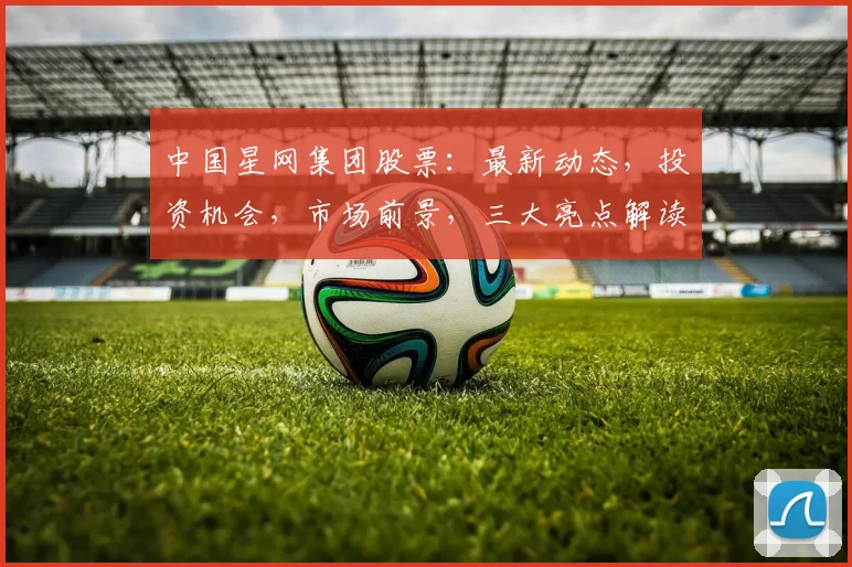 中国星网集团股票：最新动态，投资机会，市场前景，三大亮点解读，不容错过