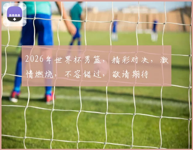 2026年世界杯男篮，精彩对决，激情燃烧，不容错过，敬请期待
