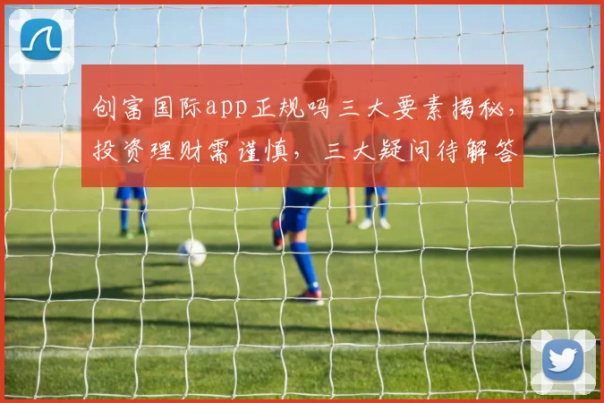 创富国际app正规吗三大要素揭秘，投资理财需谨慎，三大疑问待解答，风险防范不容忽视。